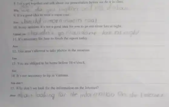 8. Let's get together and talk about our presentation before we do it in class.
Why
__
9. It's a good idea to wear a warm coat.
__
hould wear
10. In my opinion.it's not a good idea for you to go out alone late at night.
I think you
__
11. It's necessary for Jane to finish the report today.
Jane
__
12. You aren't allowed to take photos in the museum.
You
__
13. You are obliged to be home before 10o' 10 o'clock.
You
__
14. It's not necessary to tip in Vietnam.
You don't
__
15. Why don't we look for the information on the Internet?
How
__