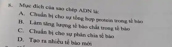 8. Mục đích của sao chép ADN là:
A. Chuẩn bị cho sự tổng hợp protein trong tê bào
B. Làm tǎng lượng tế bào chất trong tê bào
C.Chuẩn bị cho sự phân chia tế bào
D. Tạo ra nhiều tế bào mới