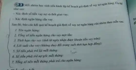 (8) Mỗi nhóm học sinh tiến hành lập kế hoạch giả định về vay nợ ngân hàng. Cụ thể
nhu sau:
- Xác định số tiền vay nọ và thời gian vay;
- Xác định ngân hàng cân vay.
Sau đó, báo cáo kết quả kế hoạch giả định về vay nợ ngân hàng của nhóm theo mẫu sau:
1. Tên ngân hàng:
2. Tổng số tiền ngân hàng cho vay một lần:
3. Thời hạn cho vay (tính từ ngày nhận được khoản tiền vay trên):
4. Lãi suất cho vay (không thay đổi trong suốt thời hạn hợp đồng):
5. Số tiền phải trả lãi mỗi tháng:
6. Số tiên phải trả nợ gốc mỗi tháng:
7. Tổng số tiên mỗi tháng phải trả cho ngân hàng:
Tro
để