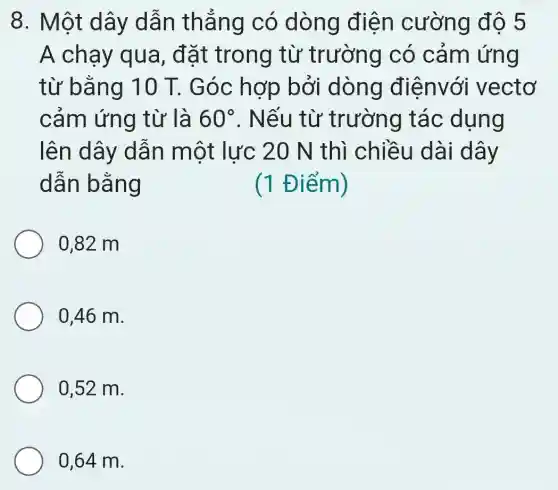 8. Một dây dẫn thẳng có dòng điện cường độ 5
A chạy qua, đặt trong từ trường có cảm ứng
từ bằng 10 T. Góc hợp bởi dòng điệnvới vectơ
cảm ứng từ là 60^circ  . Nếu từ trường tác dụng
lên dây dẫn một lực 20 N thì chiều dài dây
dẫn bằng	(1 Điểm)
0,82 m
0,46 m.
0,52 m.
0,64 m.