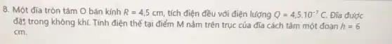 8. Một đĩa tròn tâm O bán kính R=4,5cm tích điện đều với điện lượng Q=4,5cdot 10^-7C. Đĩa được
đặt trong không khí Tính điện thế tại điểm M nằm trên trục của đĩa cách tâm một đoạn h=6
cm.