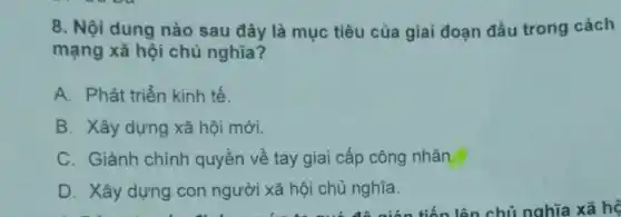 8. Nội dung nào sau đây là mục tiêu của giai đoạn đầu trong cách
mạng xã hội chủ nghĩa?
A. Phát triển kinh tế.
B. Xây dựng xã hội mới.
C. Giành chính quyền về tay giai cấp công nhân.
D. Xây dựng con người xã hội chủ nghĩa.