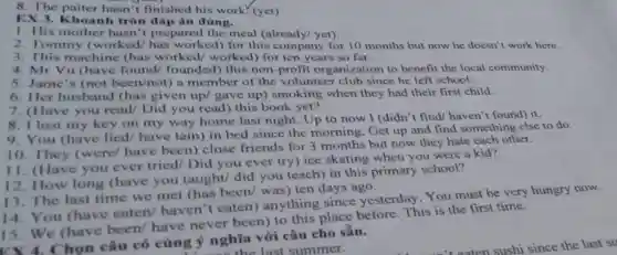 8. The paiter hasn 't finished his work (yet)
EX 3. Khoanh tròn đáp án đ úng.
1. His mother hasn't prepared the meal (already/ yet).
2. Tommy (worked/has worked) for this company for 10 months but now he doesn't work here.
3. This machine (has worked worked) for ten years so far.
4. Mr Vu (have found/ founded this non-profit organization to benefit the local community.
5. Jame's (not been/not) a member of the volunteer club since he left school.
6. Her husband (has given up/gave up) smoking when they had their first child.
7. (Have you read/ Did you read) this book yet?
8. I lost my key on my way home last night. Up to now I (didn't find/ haven't found) it.
10. They (were/have been) close friends for 3 months but now they hate each other.
9. You (have lied/ have lain) in bed since the morning. Get up and find something else to do.
12. How long (have you taught/did you teach) in this primary school?
11. (Have you ever tried/ Did you ever try) ice skating when you were a kid?
The last time we met (has been/was) ten days ago.
14. You (have eaten/ haven 't eaten) anything since yesterday You must be very hungry now.
15. We (have been/ have never been) to this place before. This is the first time.
họn câu có cùng ý nghĩa với câu cho sẵn.
last summer.