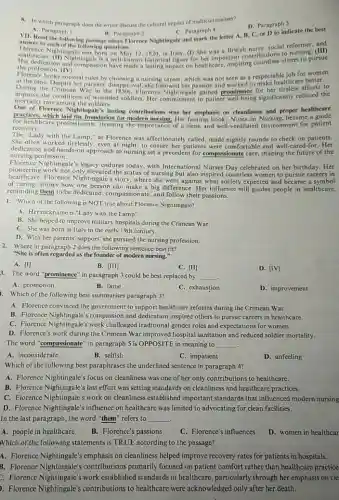 8. In which paragraph does the writer discuss the cultural impact of multiculturalism?
D. Paragraph 3
B. Paragraph 2
VII. Read the following passage about Horence Nightingale and mark the letter A B, C, or D to indicate the best
C. Paragraph 4
A. Paragraph 1
answer to carehot the following questions.
Howendo ench of the following question
Florence Nightingale was born 12,1820,in Junly.(1) She was a. British nurse, social reformer, and
the profession. (IV)
is a well-known historical figure for her important contributions others to pursue
Florence broke societal rules by choosing a nursing career which was not seen as a respectable the are better.
at the time. Despite her parents' disapproval, she
During the disapproval, she followed her passion and worked to to
improve the Crimean War in the 1850s. Florence Nightingale gained prominence for her tireless efforts to
mortality rate among the soldiers.
One of Florence Nightingale's lasting contributions was her emphasis on cleanliness and proper healthcare
practices, which laid the foundation for modern nursing. Her famous book, Notes on Nursing, became a guide
for healthcare professionals, stressing the importance of a clean and well-ventilated environment for patient
recovery.
"Lady with the Lamp."as Florence was affectionately called, made nightly rounds to check on patients.
She often worked tirelessly, even at night, to ensure her patients were comfortable and well-cared-for. Her
nursing profession.
dedication and hands-on approach to nursing set a precedent for compassionate care shaping the future of the
Florence Nightingale's legacy endures today, with International Nurses Day celebrated on her birthday. Her
pioneering work not only elevated the status of nursing but also inspired countless women to pursue careers in
healthcare. Florence Nightingale s story, where she went against what society expected and became a symbol
of caring, shows how one person can make a big difference. Her influence still guides people in healthcare,
reminding them to be dedicated, compassionate, and follow their passions.
1. Which of the following is NOT true about Florence Nightingale?
A. Her nickname is "Lady with the Lamp".
B. She helped to improve military hospitals during the Crimean War.
C. She was born in Italy in the early 19th century.
D. With her parents' support she pursued the nursing profession.
2. Where in paragraph 2 does the following sentence best fit?
"She is often regarded as the founder of modern nursing."
A. [I]
B. [III]
D. [iV]
C. [II]
3. The word "prominence'in paragraph 3 could be best replaced by
__
A. promotion
B. fame
1. Which of the following best summarises paragraph 3?
C. exhaustion
D. improvement
A. Florence convinced the government to support healthcare reforms during the Crimean War.
B. Florence Nightingale'compassion and dedication inspired others to pursue careers in healthcare.
C. Florence Nightingale's work challenged traditional gender roles and expectations for women.
D. Florence's work during the Crimean War improved hospital sanitation and reduced soldier mortality.
The word "compassionate" in paragraph 5 is OPPOSITE in meaning to __
A. inconsiderate
B. selfish
C. impatient
D. unfeeling
Which of the following best paraphrases the underlined sentence in paragraph 4?
A. Florence Nightingale's focus on cleanliness was one of her only contributions to healthcare.
B. Florence Nightingale's last effort was setting standards on cleanliness and healthcare practices.
C. Florence Nightingale's work on cleanliness established important standards that influenced modern nursing
D. Florence Nightingale's influence on healthcare was limited to advocating for clean facilities.
In the last paragraph , the word "them" refers to __
A. people in healthcare
B.Florence's passions
C. Florence's influences
D. women in healthcar
Which of the following statements is TRUE according to the passage?
A. Florence Nightingale's emphasis on cleanliness helped improve recovery rates for patients in hospitals.
B. Florence Nightingale'contributions primarily focused on patient comfort rather than healthcare practice