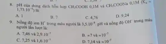 8. pH của dung dịch hỗn hợp CH_(3)COOH 0,1M và CH_(3)COONa
0,1M (K_(a)=
1,75cdot 10^-5) là
A. 1
B. 7
trong máu người là
C. 4,76
3,5cdot 10^-8
D. 9,24
9. Nồng độ ion H^+	pH và nồng độ
OH^- trong máu
người lần lượt là:
A. 7,46 và 2,9cdot 10^-7
B. approx 7vgrave (a)approx 10^-7
C. 7,25 và 1,6cdot 10^-7
D. 7,14vgrave (a)approx 10^-7