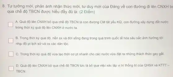 8. Tư tưởng mới , phản ánh nhận thức mới, tư duy mới của Đảng về con đường đi lên CNXH b
qua chế độ TBCN được hiểu đầy đủ là: (2 Điểm)
A. Quá độ lên CNXH bỏ qua chế độ TBCN là con đường CM tất yếu KQ, con đường xây dựng đất nước
trong thời kỳ quá độ lên CNXH ở nước ta.
B. Trong thời kỳ quá độ, nền sx và đời sống đang trong quá trình quốc tế hóa sâu sắc ảnh hưởng tới
nhịp độ pt lịch sử và cs các dân tộC.
C. Trong thời kỳ quá độ vừa tạo thời cơ pt nhanh cho các nước vừa đặt ra những thách thức gay gắt.
D. Quá độ lên CNXH bỏ qua chế độ TBCN tức là bỏ qua việc xác lập vị trí thống trị của QHSX và KTTT-
TBCN