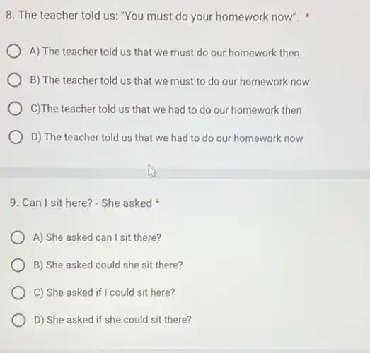 8. The teacher told us: "You must do your homework now".
A) The teacher told us that we must do our homework then
B) The teacher told us that we must to do our homework now
C)The teacher told us that we had to do our homework then
D) The teacher told us that we had to do our homework now
9. Can I sit here? - She asked
A) She asked can I sit there?
B) She asked could she sit there?
C) She asked if I could sit here?
D) She asked if she could sit there?