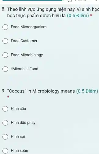8. Theo lĩnh vực ứng dụng hiện nay, Vì sinh học
học thực phẩm được hiểu là (0 . 5 Điểm)
Food Microorganism
Food Customer
Food Microbiology
&Microbial Food
9. "Coccus" in Microbiolog / means (0.5 Điểm)
Hình cầu
Hình dấu phẩy
Hình sợi
Hình xoắn