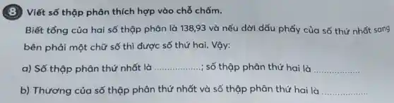 8 Viết số thập phân thích hợp vào chỗ chấm.
Biết tổng của hai số thập phân là 138,93 và nếu dời dấu phẩy của số thứ nhất sang
bên phải một chữ số thì được số thứ hai. Vậy:
a) Số thộp phân thứ nhất là __ ; số thập phân thứ hai là __
b) Thương của số thập phân thứ nhất và số thập phân thứ hai là __