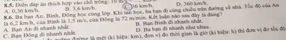 8.5. Điền đáp án thích hợp vào chỗ trông:
10m/s=ldots ldots km
D. 360km/h.
A. 0,36km/h
B. 3,6km/h
36km/h
8.6. Ba bạn An, Bình, Đông học cùng lớp. Khi tan học, ba bạn đi cùng chiều trên đường về nhà. Tốc độ của An
là 6,2km/h của Bình là 1,5m/s của Đông là 72m/min
Kết luận nào sau đây là đúng?
B. Bạn Bình đi nhanh nhât.
D. Ba bạn đi nhanh như nhau.
quãng đường là mét (kí hiệu: km), đơn vị đo thời gian là giờ (kí hiệu:h) thì đơn vị đo tốc độ
A. Bạn An đi nhanh nhất.
C. Bạn Đông đi nhanh nhất.