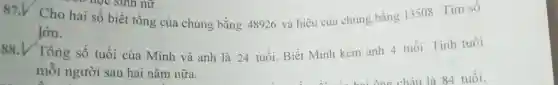 87.V Cho hai số biết tổng của chúng bằng 48926 và hiệu của chúng bằng 13508 . Tìm số
lớn.
88.V Tổng số tuổi của Minh và anh là 24 tuổi.Biết Minh kém anh 4 tuổi. Tính tuổi
mỗi người sau hai nǎm nữa.