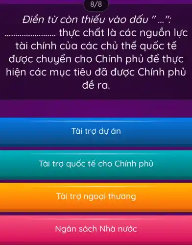 8/8
Điền từ còn thiếu vào dấu "..."
__ .. thực chất là các nguồn lực
tài chính của các chủ thể quốc tế
được chuyển cho Chính phủ để thực
hiện các mục tiêu đã được Chính phủ
đề ra.
Tài trợ dự án
Tài trợ quốc tế cho Chính phủ
Tài trợ ngoại thướng
Ngân sách Nhà nước