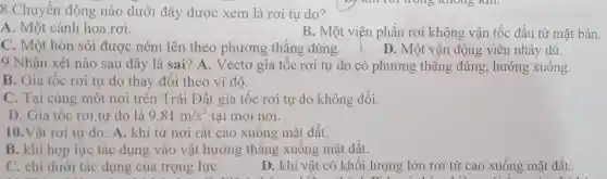 8.Chuyển động nào dưới đây được xem là rơi tự do?
A. Một cánh hoa rơi.
B. Một viện phấn rơi không vận tốc đầu từ mặt bàn.
C. Một hòn sỏi được ném lên theo phương thẳng đúng.	D. Một vận động viên nhảy dù.
9.Nhận xét nào sau đây là sai ? A. Vectơ gia tộc rơi tự do có phương thẳng đứng, hướng xuông.
B. Gia tốc rơi tự do thay đôi theo vĩ độ.
C. Tại cùng một nơi trên Trái Đất gia tốc rơi tự do không đổi.
D. Gia tốc rơi tự do là 9,81m/s^2 tại mọi nơi.
10.Vật rơi tự do: A. khi từ nơi rất cao xuống mặt đất.
B. khi họp lực tác dụng vào vật hướng thǎng xuống mặt đất.
C. chỉ dưới tác dụng của trọng lực
D. khi vật có khối lượng lớn rơi từ cao xuống mặt đất.