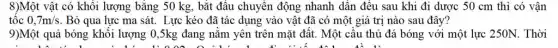 8)Một vật có khối lượng bằng 50 kg , bắt đầu chuyển động nhanh dân đều sau khi đi dược 50 cm thì có vận
tộc 0,7m/s . Bỏ qua lực ma sát. Lực kéo đã tác dụng vào vật đã có một giá trị nào sau đây?
9)Một quả bóng khối lượng 0,5kg đang nǎm yên trên mặt đất. Một cầu thủ đá bóng với một lực 250N. Thời