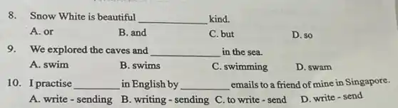 8.Snow White is beautiful
__ kind.
A. or
B. and
C. but
D. so
9.We explored the caves and __ in the sea.
A. swim
B. swims
C. swimming
D. swam
10. I practise __ in English by __ emails to a friend of mine in Singapore.
A. write - sending B. writing-sending C to write - send
D. write-send