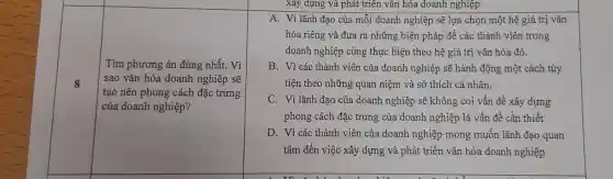 8
Tìm phương án đúng nhất. Vì
sao vǎn hóa doanh nghiệp sẽ
tạo nên phong cách đặc trưng
của doanh nghiệp?
xây dựng và phát triển vǎn hóa doanh nghiệp
A. Vì lãnh đạo của mỗi doanh nghiệp sẽ lựa chọn một hệ giá trị vǎn
hóa riêng và đưa ra những biện pháp để các thành viên trong
doanh nghiệp cùng thực hiện theo hệ giá trị vǎn hóa đó.
B. Vì các thành viên của doanh nghiệp sẽ hành động một cách tùy
tiện theo những quan niệm và sở thích cá nhân.
C. Vì lãnh đạo của doanh nghiệp sẽ không coi vấn đề xây dựng
phong cách đặc trưng của doanh nghiệp là vấn đề cần thiết
D. Vì các thành viên của doanh nghiệp mong muốn lãnh đạo quan
tâm đến việc xây dựng và phát triển vǎn hóa doanh nghiệp