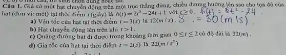 9, a) 0 mol câu, thì sinh chọn dung hoặc sai.
Câu 1. Giả sử một hạt chuyển động trên một trục thẳng đứng, chiều dương hướng lên sao cho tọa độ của
hạt (đơn vị: mét)tại thời điểm t(giây)là h(t)=2t^3-24t+1 với tgeqslant 0
a) Vận tốc của hạt tại thời điểm t=3(s) là 12(m/s) -
b) Hạt chuyền động lên trên khi tgt 1
c) Quãng đường hạt đi được trong khoảng thời gian 0leqslant tleqslant 2 có độ dài là 32(m) -
d) Gia tốc của hạt tại thời điểm t=2(s) là 22(m/s^2)