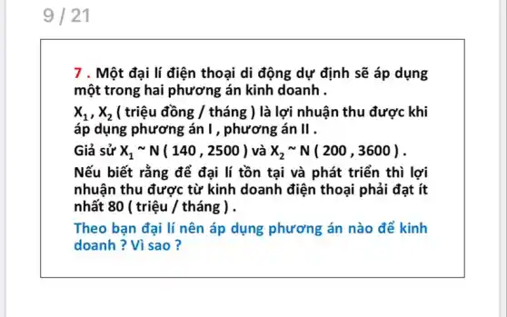 9 21
7 . Một đại lí điện thoại di động dự định sẽ áp dụng
một trong hai phương án kinh doanh .
x_(1),x_(2) ( triệu đồng /tháng ) là lợi nhuận thu được khi
áp dụng phương án 1, phương án II .
Giả sử X_(1)sim N(140,2500) và X_(2)sim N(200,3600)
Nếu biết rằng để đại lí tồn tại và phát triển thì lợi
nhuận thu được từ kinh doanh điện thoại phải đạt ít
nhất 80 ( triệu / tháng ) .
Theo bạn đại lí nên áp dụng phương án nào để kinh
doanh ? Vì sao ?