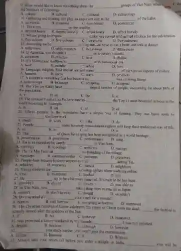 9. Allan would like to know something about the __ groups of Viet Nam when
the Museum of Ethnology.
A. culture
B. cultural
C. cultured
D. culturology
10. Gathering and hunting still play an important role in the __ of the Laha.
A. economic
B. economy
C. economical
D. economize
11. The crops __ on the weather.
A. depend heavy B. depend heavily C affect heavy
D. affect heavily
12. We are going to prepare __ sticky rice served with grilled chicken for the celebration.
A. five colours
B. five-colours
C. five colour
D. five-coloured
13. According to the __ in England, we have to use a knife and fork at dinner
A. table ways
B. table manners
C. behaviours
D. differences
14. In Australia, you shouldn't __ on a person's accent.
A. comment
B. criticize
C. hate
D. dislike
15. It's Vietnamese tradition to __ with families at Tet.
A. back
B. reunite
C. relate
D. bow
16. Language, religion, food and art are just some __ of the various aspects of culture.
D. products
A features
B. faces
C. ways
17. A custom is something that has become an __ way of doing things.
A. to be accept
B. to accept
C. accepting
D. accepted
18. The Viet (or Kinh) have __ largest number of people, accounting for about 86%  of
the population.
A. x
B. an
C. the
D. a
19. The terraced fields of Sa Pa have entered
__ the Top 11 most beautiful terraces in the
world according to Touropia.
A. in
B. on
C. at
D. of
20. Ethnic peoples in the mountains have a simple way of farming They use basic tools to
__ the farm work.
A. check
B. work
C. make
D. do
21. People __ some far-away mountainous regions still keep their traditional way of life
A. on
22. The
B. in
C. of
D. at
__ of Quan Ho singing has been recognised as a world heritage.
A. preservation
B. procession
C. performance
D. song
23. Tet is an occasion for family __ in Viet Nam.
C. reunions
A. visitings
B. meetings
D. seeings
24. The Le Mat Festival __ the founding of the village.
A. worships	B. commemorates C. performs
D. preserves
25. People burn incense to show respect to their __ during Tet
A. relatives
26. Young students are
B. ancestors
C. friends
D. neighbors
__ of using tablets when studying online.
C. hooked
A. fond
B. interested
D. into
27.He __ try to be a bit more punctual. It's rude to be late here.
A. shouldn't
B. should
C. couldn't
D. was able to
28. In Viet Nam you __ take a deep bow as you do in Japan.
A. mustn't
B. don't have to
C. should
D. shouldn't
29. Do you mind if I __ your torch for a minute?
A. borrow
B. will borrow
C. am going to borrow
D. borrowed
30. The Christian Festival of Easter celebrates the return of Christ from the dead.
__ the festival is actually named after the goddess of the Sun.
A. if
B. but
C. however
D. moreover
31. was promised a luxury weekend by my friends:
__ , I was not satisfied.
A. despite
B. because
C. although
D. however
32.
A. Unless
__
you study harder, you won't pass the examination.
B. Because
C. If
D. Without
33. Always take your shoes off before you enter a temple in India.
__ you will be