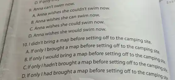 9. Anna can't swim now.
A. Anna wishes she couldn't swim now.
B. Anna wishes she can swim now.
C. Anna wishes she could swim now.
D. Anna wishes she would swim now.
10. I didn't bring a map before setting off to the camping site.
A. If only Ibrought a map before setting off to the camping site.
B. If only I would bring a map before setting off to the camping site.
C.Ifonlylhadn't brought a map before setting off to the camping site
D. If only I had brought a map before setting off to the camping sits
Exer