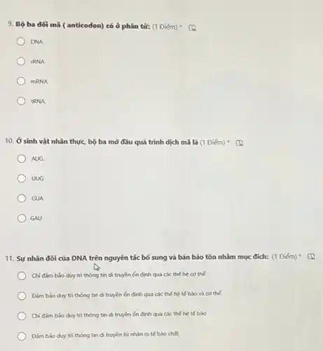 9. Bộ ba đôi mã (anticodon) có ở phân tử: (1 Diém) (a
DNA
IRNA
mRNA
tRNA.
10. Ở sinh vật nhân thực, bộ ba mở đâu quá trình dịch mã là (1 Diém) (1)
AUG.
UUG
GUA
GAU
11. Sự nhân đôi của DNA trên nguyên tác bổ sung và bán bảo tồn nhằm mục đích: (1 Điếm)
Chi đǎm bảo duy trì thông tin di truyền ón định qua các thế hệ cơ thể
Đàm bảo duy tri thông tin di truyền ổn định qua các thế hệ tế bào và cơ thể
Chi đảm bảo duy trì thông tin di truyền ón định qua các thế hệ tế bảo
Đàm bảo duy tri thông tin di truyền từ nhân ra tế bào chất