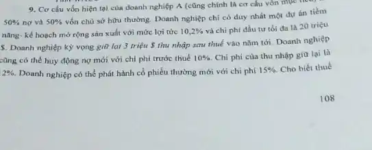 9. Cơ cấu vốn hiện tại của doanh nghiệp A (cũng chính là cơ cấu vôn mục new
50%  nợ và 50% 
vốn chủ sở hữu thường. Doanh nghiệp chí có duy nhất một dự án tiềm
nǎng- kế hoạch mở rộng sản xuất với mức lợi tức 10,2%  và chi phí đầu tư tối đa là 20 triệu
S. Doanh nghiệp kỳ vọng git lại 3 triệu  thu nhập sau thuế vào nǎm tới. Doanh nghiệp
cũng có thể huy động nợ mới với chi phí trước thuế 10%  Chi phí của thu nhập gia lại là
2%  Doanh nghiệp có thể phát hành cổ phiếu thường mới với chi phi
15%  Cho biết thuế