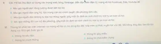 9. Các thế lực thù dịch sử dụng các trang web, blog, fanpage diễn đàn, báo điện tử mạng xã hội Facebook Zalo, Youtube để
A. kêu gọi người dân tǎng cường đoàn kết nội bộ.
B. kêu gọi người dân ủng hộ, tôn trọng cán bộ chính quyển địa phương làm việC.
C. kêu gọi người dân không tụ tập nơi đông người, gây mất ổn định an ninh chính trị, trật tự an toàn xã hội.
D. kêu gọi chống đối cán bộ địa phương, gây mất ổn định an ninh chính trị, trật tự an toàn xã hội.
10. Thông tin phát tán trên internet và mạng xã hội có nội dung bịa đặt bóp méo sự thặt, xuyên tạc vắn đẻ, "đổi trắng, thay đen, làm lǎn lộn
đúng sai, thạt giả được gọi là
A. thông tin xáu độC.
B. thông tin gáy nhiễu
C. thông tin chinh thống
D. thông tin chưa kiểm chứng.