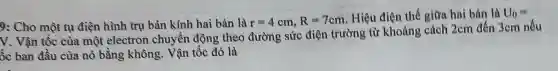 9: Cho một tụ điện hình trụ bản kinh hai bản là
r=4cm,R=7cm
Hiệu điện thế giữa hai bản là U_(0)=
V. Vận tốc của một electron chuyển động theo đường sức điện trường từ khoảng cách 2cm đến 3cm nếu
ốc ban đầu của nó bằng không . Vận tốc đó là