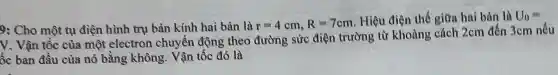 9: Cho một tụ điện hình trụ bản kính hai bản là r=4cm,R=7cm Hiệu điện thế giữa hai bản là U_(0)=
V. Vận tốc của một electron chuyển động theo đường sức điện trường từ khoảng cách 2cm đến 3cm nếu
ốc ban đầu của nó bằng không . Vận tốc đó là