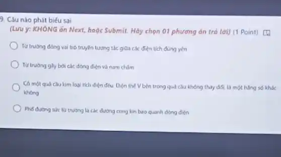 9. Câu nào phát biểu sai
(Lưu ý: KHÔNG ǎn Next, hoặc Submit. Hãy chọn 01 phương án trả lời) (1 Point)a
Tứ trường đóng vai trò truyền tương tác giữa các điện tích düng yên
Từ trường giy bời các dòng điện và nam châm
Có một quá cau kim loại tích điện dưu Điện thế V bên trong quá cầu không thay đổi, là một hàng số khác
khong
Phố đường sức từ trường là các dường cong kin buo quanh dòng diên