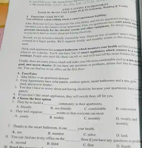 9. but it'll be cozy / My dream house/and comer
- My dream house
__
T
Period 36: Review Unit 3, pages
I. Tapescript/track 39/Cd2 Tapescript / track 39/ Cd2 building.
You will hear a man talking about a smart apartment apartment manager
John: Welcome to Cozy Apartments I'm John Miller.and I'm the
generate electricity for the elevator system and other equipment.It's always sunny hich
so you never have to worry about not having electricity.
Second, we try to build a friendly community here There are lots of outdoor spaces
connect to a larger garden.We'll organize weekly and monthly events so that everyone can
meet.
Third, each apartment has a smart bathroom which monitors your health and cets you know
when to see a doctor.You'll also have lots of smart appliances which connect to a voice
assistant. People who don't like these can tell us and we'll turn off the smart features for you.
Finally, there are many places which will make your life more comfortable such as a spa gym,
pool, and movie theater.If you have any questions or problems, please feel free to contact
me. You can find me in my office on the first floor.
A. True/False
1. John Miller is an apartment director.
2. Cozy Apartments have solar panels outdoor spaces smart bathrooms and a spa, gym,
pool, and movie theater.
3.You don't have to worry about not having electricity because your apartments have solar
panels.
4. If you don't like smart appliances, they will swicth them off for you.
B. Choose the best option
5. They try to build a
__ community in their apartments.
A. friendly
B. eco-friendly
C. comfortable
D. convenient
6. They will organize
__ events so that everyone can meet.
A. yearly
B. weekly
C. monthly
D. weekly and
monthly
7.Thanks to the smart bathroom , it can
__ your health.
A. see
B. monitor
C. solve
D. look
8. You can find me in my office on the
__
floor if you have any questions or proble
A. second
B. third
C. first
D. fourth
II. Read the noccess about th