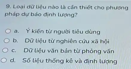 9. Loại dữ liệu nào là cần thiết cho phương
pháp dự báo định lượng?
a. Ykiến từ người tiêu dùng
b. Dữ liệu từ nghiên cứu xã hôi
c. Dữ liệu vǎn bản từ phỏng vấn
d. Số liệu thống kê và định lượng