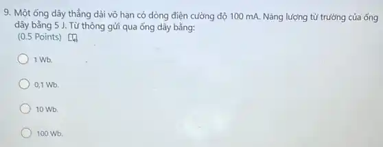 9. Một ống dây thẳng dài vô hạn có dòng điện cường độ 100 mA. Nǎng lượng từ trường của ống
dây bằng 5 J . Từ thông gửi qua ống dây bằng:
(0.5 Points)Do
1 Wb.
0,1 Wb.
10 Wb.
100 Wb.