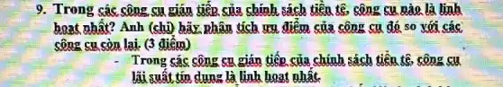 9. Trong các công su gián tiếp của chính sách tiên tệ . công cụ nào là linh
hoạt nhất? Anh (chị)hãy nhân tích ưu điểm của công cụ đó so với các
công cu còn lại (3 điểm)
Trong các công cu gián tiếp của chính sách tiêu tệ, công so
lãi suất tín dụng là linh hoạt nhất