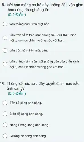 9. Với bản mỏng có bề dày không đổi, vân giao
thoa cùng độ nghiêng là:
(0.5 Điểm)
vân thẳng nằm trên mặt bản.
vận tròn nằm trên mặt phẳng tiêu của thấu kính
hội tụ có trục chính vuông góc với bản.
vận tròn nằm trên mặt bản.
vân thẳng nằm trên mặt phẳng tiêu của thấu kính
hội tụ có trục chính vuông góc với bản.
10. Thông số nào sau đây quyết định màu sắc
ánh sáng?
(0.5 Điểm)
Tần số sóng ánh sáng
Biên độ sóng ánh sáng.
Nǎng lượng sóng ánh sáng.
Cường độ sóng ánh sáng.