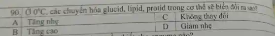 90 00^circ C , các chuyển hóa glucid, lipid , protid trong cơ thể sẽ biến đổi ra sao?
A Tǎng nhẹ
C Không thay đổi
B Tǎng cao
D Giảm nhẹ
naumenào?