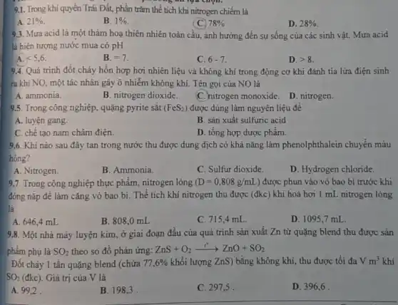 9.1. Trong khí quyền Trái Đất, phần trǎm thế tích khí nitrogen chiếm là
A. 21% 
B. 1% 
78% 
D. 28% 
9.3. Mura acid là một thảm hoạ thiên nhiên toàn cầu , ảnh hưởng đến sự sống của các sinh vật. Mưa acid
là hiện tượng nước mua có pH
A. lt 5,6
B. =7
C. 6-7
D. gt 8
9.4. Quá trình đốt cháy hỗn hợp hơi nhiên liệu và không khí trong động cơ khi đánh tia lửa điện sinh
ra khí NO, một tác nhân gây ô nhiễm không khí. Tên gọi của NO là
A. ammonia.
B. nitrogen dioxide.
C. nitrogen monoxide D. nitrogen.
9.5. Trong công nghiệp.quặng pyrite sǎt (FeS_(2)) được dùng làm nguyên liệu đê
A. luyện gang.
B. sản xuất sulfuric acid
C. chê tạo nam châm điện.
D. tổng hợp dược phâm.
9.6. Khí nào sau đây tan trong nước thu được dung dịch có khả nǎng làm phenolphthalein chuyển màu
hồng?
A. Nitrogen.
B. Ammonia.
C. Sulfur dioxide.
D. Hydrogen chloride.
9.7. Trong công nghiệp thực phẩm nitrogen lỏng (D=0,808g/mL ) được phun vào vỏ bao bì trước khi
đóng nǎp đê làm cǎng vỏ bao bì . Thể tích khí nitrogen thu được (đkc) khi hoá hơi 1 mL nitrogen lòng
là
A. 646,4 mL
B. 808,0 mL
C. 715,4 mL.
D. 1095,7 mL.
9.8. Một nhà máy luyện kim, ở giai đoạn đầu của quá trình sản xuất Zn từ quặng blend thu được sản
phẩm phụ là SO_(2) theo so đồ phản ứng:
ZnS+O_(2)xrightarrow (t^0)Z^0ZnO+SO_(2)
Đốt cháy 1 tấn quặng blend (chứa 77,6%  khối lượng ZnS) bǎng không khí, thu được tôi đa Vm^3 khí
SO_(2)(dkc) Giá trị của V là
A. 99,2 .
B. 198,3 .
C. 297,5 .
D. 396,6 .