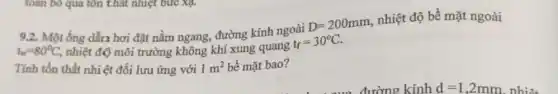 9.2. Một ống dẫn hơi đặt nằm ngang, đường kính ngoài
D=200mm
nhiệt độ bề mặt ngoài
t_(w)=80^circ C, nhiệt độ môi trường không khí xung quang
t_(f)=30^circ C.
Tính tổn thất nhiệt đối lưu ứng với 1m^2 bề mặt bao?
toán bỏ qua tôn thật nhiệt bức Xạ.