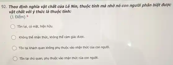 92. Theo định nghĩa vật chất của Lê Nin, thuộc tính mà nhờ nó con người phân biệt được
vật chất với ý thức là thuộc tính:
(1 Điểm)
Tồn tại, có mặt hiện hữu
Không thể nhận thức , không thể cảm giác được.
Tồn tại khách quan không phụ thuộc vào nhận thức của con người.
Tôn tại chủ quan , phụ thuộc vào nhận thức của con người.