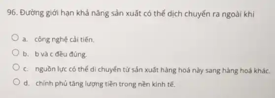 96. Đường giới hạn khả nǎng sản xuất có thể dịch chuyển ra ngoài khi
a. công nghệ cải tiến.
b. bvà c đều đúng.
c. nguồn lực có thể di chuyển từ sản xuất hàng hoá này sang hàng hoá khác.
d. chính phủ tǎng lượng tiền trong nền kinh tế.