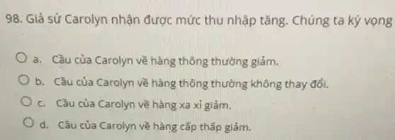 98. Giả sử Carolyn nhận được mức thu nhập tǎng . Chúng ta kỳ vọng
a. Cầu của Carolyn về hàng thông thường giảm.
b. Cầu của Carolyn về hàng thông thường không thay đổi.
c. Cầu của Carolyn về hàng xa xi giảm.
d. Cầu của Carolyn về hàng cấp thấp giảm.