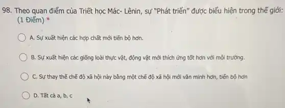 98. Theo quan điểm của Triết học Mác - Lênin, sự "Phát triển"được biểu hiện trong thế giới:
(1 Điểm)
A. Sự xuất hiện các hợp chất mới tiến bộ hơn.
B. Sự xuất hiện các giống loài thực vật, động vật mới thích ứng tốt hơn với môi trường.
C. Sự thay thế chế độ xã hội này bằng một chế độ xã hội mới vǎn minh hơn, tiến bộ hơn
D. Tất cả a , b, c