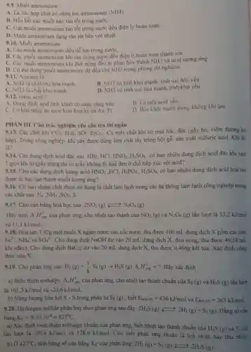 9.9. Muối ammonium:
A. Là các hợp chất có chứa ion ammonium (NH4)
B. Hầu hết các muối này tan tốt trong nướC.
C. Các muối ammonium tan tốt trong nước đều điện ly hoàn toàn.
D. Muối ammonium dạng rắn rắt bền với nhiệt
9.10. Muối ammonium:
A. Các muối ammonium đều dễ tan trong nướC.
B. Các muối ammonium khi tan trong nước đều điện li hoàn toàn thành ion.
C. Các muối ammonium khi đun nóng đều bị phân hủy thành NH3 và acid tương ứng.
D. Có thể dùng muối ammonium để đều chế NH3 trong phòng thí nghiệm.
9.11. Amonia là:
A. NH_(3) là chất oxi hóa mạnh.
B. NH3 có tính khử mạnh, tính oxi hóa yếu.
C. NH3 là chất khừ mạnh.
D. NH3 có tính oxi hóa mạnh, tính khử yếu.
9.12. nitric acid?
B. Là một acid yếu.
A. Dung dịch acid tinh khiết có màu vàng nâu
D. Bốc khói mạnh trong không khí ẩm
C. Có khà nǎng ǎn mòn kim loại kể cả Au, Pt.
PHÀN III. Câu trắc nghiệm yêu cầu trả lời ngắn
9.13. Các chất khí CO_(2),H_(2)S,SO_(2),P_(2)O_(5) . Có mấy chất khí có mùi hắc, độc (gây ho, viêm đường hô
hấp). Trong công nghiệp, khí này được dùng làm chất tầy trắng bột gỗ, sản xuất sulfuric acid. Khí đó
là?
9.14. Các dung dịch acid đặc sau HBr, HCl, HNO_(3),H_(2)SO_(4) có bao nhiêu dung dịch acid đặc khi nhỏ
1 giọt lên tờ giấy trắng thì tờ giấy không bị hoá đen ở chỗ tiếp xúc với acid?
9.15. Cho các dung dịch loãng acid HNO_(3) HCl. H_(3)PO_(4),H_(2)SO_(4) có bao nhiêu dung dịch acid hoà tan
được lá bạc tạo thành muối tương ứng?
9.16. Có bao nhiêu chất được sử dụng là chất làm lạnh trong các hệ thống làm lạnh công nghiệp trong
các chất sau: N_(2),NH_(3),SO_(2)
9.17. Cho cân bằng hoá học sau: 2NO_(2)(g)leftarrows N_(2)O_(4)(g)
Hãy tính Delta _(l)H_(298)^0 của phản ứng, cho nhiệt tạo thành của NO_(2)(g) và N_(2)O_(4)(g) lần lượt là 33,2kJ/mol
và 11,1kJ/mol
9.18. Hoà tan 3 ,92g một muối X ngậm nước vào cốc nước, thu được 100 mL dung dịch X gồm các ion:
Fe^2+,NH_(4)^+ và SO_(4)^2- . Cho dung dịch NaOH dư vào 20 mL dung dịch X, đun nóng, thu được 49 ,58 mL
khi (đkc). Cho dung dịch BaCl_(2) dư vào 20 mL dung dịch X, thu được 0,466g kết tủa. Xác định công
thức của X.
9.19. Cho phản ứng sau: H_(2)(g)+(1)/(8)Ss(g)arrow H_(2)S(g)Delta _(r)H_(298)^0=? . Hãy xác định :
a) Biến thiên enthalpy Delta _(l)H_(298)^0 của phản ứng, cho nhiệt tạo thành chuẩn của S_(8)(g) và H_(2)S(g) lần lượt
là 101,3kJ/mol và -20,6kJ/mol
b) Nǎng lượng liên kết S - S trong phân tử S_(8)(g) , biết E_(b(Hcdot H))=436kJ/mol và E_(b(S-H))=363kJ/mol
9.20. Hydrogen sulfide phân huỷ theo phản ứng sau đây: 2H_(2)S(g)leftarrows 2H_(2)(g)+S_(2)(g) Hằng số cân
bằng K_(C)=9,30.10^-8dot (sigma )427^0C
a) Xác định biến thiên enthalpy chuẩn của phản ứng, biết nhiệt tạo thành chuẩn của
H_(2)S(g) và S_(2)(g)
lần lượt là -20,6kJ/mol và 128,6kJ/mol
. Cho biết phản ứng thuận là toả nhiệt hay thu nhiệt.
b) 427^circ C , tính hằng số cân bằng K_(C) của phản ứng: 2H_(2)(g)+S_(2)(g)leftarrows 2H_(2)S(g)