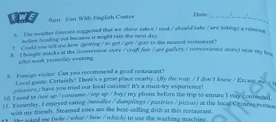 9sm Fun With English Center
6. The weather forecast suggested that we (have taken/took/should take / are taking)a raincoat
before heading out because it might rain the next day.
7. Could you tell me how (getting/ to get / get / got) to the nearest restaurant?
8. 1 bought snacks at the (convenient store / craft fair / art gallery / convenience store) near my hou
after work yesterday evening.
9. Foreign visitor: Can you recommend a good restaurant?
Local guide: Certainly! There's a great place nearby.(By the way, / I don 't know / Excuse me./
pleasure.) have you tried our local cuisine? It's a must-try experience!
10. I need to (use up / consume / top up / buy) my phone before the trip to ensure I stay connected.
11. Yesterday, I enjoyed eating (noodles / dumplings / pastries / pizzas) at the local Chinese restaur
with my friends. Steamed ones are the best-selling dish at this restaurant.
12. She asked me (why/what / how / which) to use the washing machine.