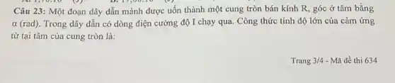 A.1,70.10 (9)	D. 17,00:10
Câu 23: Một đoạn dây dẫn mảnh được uốn thành một cung tròn bán kính R , góc ở tâm bằng
alpha  (rad). Trong dây dẫn có dòng điện cường độ I chạy qua. Công thức tính độ lớn của cảm ứng
từ tại tâm của cung tròn là:
Trang 3/4 - Mã đề thi 634