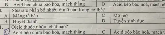 a
1.
B
Acid béo chưa bão hoà, mạch thǎng
D
Acid béo bão hoà , mạch nl
Stearate phân bô nhiều ở mô nào trong cơ thế?
A
Màng tế bào
C
Mô mỡ
B
Huyết thanh
D
Tuyến sinh dục
Oleic thuộc nhóm chất nào?
Acid béo chưa bão hoà, mạch thǎng
C
Acid béo bão hoà , mạch t