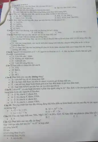 AC NGHIEM BÀI 9
in 1: Các ion trong tinh thể được sắp xếp như thế nào?
B. Sắp xếp theo hình vuông.
A. Sắp xếp theo hinh cầu.
xếp hỗn độn không có trật tự nhất định.
(D.) Theo một trật tự nhất định trong không gian theo kiểu mạng lưới.
Câu 2: Dãy các chất nào dưới đây mà tất cà các phân từ đều có liên kết ion?
NH_(3),F_(2),HI,BaCl_(2)
A. Hz. HCl. NaCl,FeO.
MgO,CO_(2),N_(2),CH_(4).
B
D. xCl,Al_(2)O_(3) NaF. Ba(OH)_(2)
Câu 3: Hợp chất ion nào sau đây được tạo nên bởi các ion đa nguyên từ?
A. Na_(2)CO_(3)
B. CuSO_(4)
C. NH_(4)NO_(3)
D. NaCl
Câu 4: Ở điều kiện thường. hợp chất ion thường tồn tại ở dạng
- A. khi
D. rắn hoặc khi.
B. tinh thế rắn.
C. long
Câu 5: Phát biểu nào sau đây sai khi nói về các hợp chất ion?
A. Các hợp chất ion không tan trong nướC.
B. Ở trạng thái nóng chảy các ion có thể di chuyền khá tự do nên hợp chất ion khi nóng chảy dẫn
diện.
C. Khi tan trong nước, các ion bị tách khỏi mạng lưới tinh thể, chuyển động khá tự do và là tác
nhân dẫn điện.
D. Ở trạng thái rắn các ion không di chuyển tự do được nên hợp chất ion ở trạng thái rắn thường
không dẫn điện.
Câu 6: Nguyên tử potassium có Z=19 nguyên tử flourine có Z=9 Hãy dự đoán về kiểu liên kết giữa
flourine và potassium.
A. Liên kết cho - nhận.
B. Không xác định đượC.
C. Liên kết ion.
D. Liên kết cộng hóa trị.
Câu 7: Hợp chất có chứa liên kết ion là
A. CO_(2)
B. BaCl_(2)
C. N_(2)
D. HCl.
Câu 8: Phát biểu nào sau đây không đúng?
A. Liên kết ion chi có trong hợp chất.
B. Các hợp chất được tạo nên từ cation và anion gọi là hợp chất ion.
C. Liên kết ion được hình thành giữa kim loại điển hình và phi kim điển hinh.
D. Hợp chất KNO_(3) tạo nên bởi các ion đơn nguyên tử.
Câu 9: Cation R^2+ có cấu hình electron ở phân lớp ngoài cùng là 3p^6 . Xác định vị trí của nguyên tố R tron
bảng tuần hoàn các nguyên tố hóa họC.
- A. Ô20, chu kì 3. nhóm IIA.
B. 18, chu kì 4, nhóm VIIIA.
C. Ô 20, chu kì 4, nhóm IIA.
18. chu kì 3 nhóm VIIIA.
Câu 10: Phương trình nào sau đây không đúng khi biểu diễn sự hình thành các ion sau đây từ các nguy
tử tương ứng?
- A. Cl+1earrow Cl^-
B. Alarrow Al^3++3e
D. Sarrow S^2-+2e
C. Liarrow Li^++1e
Câu 11: Cho các hợp chất sau:
NH_(3) MgO, HCl, K_(2)SO_(4),H_(2)O
. Số hợp chất mà phân tử chứa liên kết i
B. 5
D.
C. 2
- A. 4
Câu 12: Phát biểu nào sau đây là đúng?
Hợp chất tạo nên bởi ion
Fe^3+ và O^2- là hợp chất
(a) cộng hóa trị
(b) ion
(c) có công thức Fe_(2)O_(3)
(d) có công thức Fe_(3)O_(2)
- A. (a) và (b)