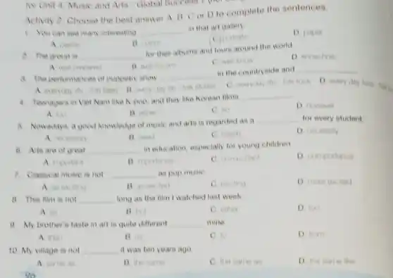 Activity 2. Choose the best answer A. B C or D to complete the sentences.
1. You can see man interesting __
in that art gallery
D. paper
B. ours
A. paints
a. The group is __
for their albums and lours around the world.
D. know how
C. well know
B wellowin
3. The performances of puppetry show
__
in the countryside and __
A. everyday the for
C. everyday life foll rock D. every day lives
4. Teenagers in Viet Nam like K-pop and they like Korean filma
__
D however
A. Not
B. other
C. mo
8. Nowadays, a good knowledge of music and arts is regarded as a
__ for every student
B. need
C. nood
8. Arts are of great __
in education, especially for young children
D unimportance
A moviant
7. Classical music is net __ as pop music
C. exciting
8. This film is not __ long as the film I watched last week
A. as
B. Usit
C. enther
D. too
9. My brother's taste in art is quite different __ mine
A. than
B. as
C. to
D. from
10. My village is not __ it was ten years ago
A same as
B. the same
C. the tame as
D. the same like
có