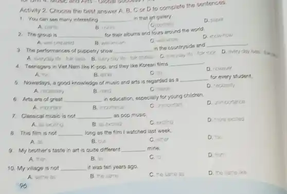 Activity 2. Choose the best answer A, B . C or D to complete the sentences.
1. You can see many interesting __ in that art gallery.
D. paper
A. paints
B. colors
C. portrats
2. The group is __
for their albums and fours around the world.
D. krow-how
C. welknow
A. wel-prepared
B well-known
3. The performances of puppetry show __
in the countryside and
__
D. every day lives fok on
A. everyday ife-fok talos B. every day ife fok stories
C. everyday ife-fok rock
4. Teenagers in Viet Nam like K-pop, and they like Korean films
__
D. however
A. too
B. either
C. so
5. Nowadays, a good knowledge of music and arts is regarded as a
__ for every student.
A. necessary
B. need
C. needs
D. necessity
6. Arts are of great __
in education, especially for young children.
D. unimportance
A. important
B. importance
important
7. Classical music is not __ as pop musiC.
D. more excited
A. as exciting
B. as excited
C. excing
8. This film is not __ long as the film I watched last week.
D. too
A. as
B. but
C. ether
9. My brother's taste in art is quite different __ mine.
D. from
A. than
B. as
C. to
10. My village is not __ , it was ten years ago.
D. the same ke
A. same as
B. the same
C. the same as
96