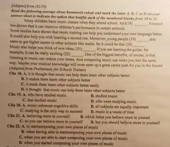 (Adapred from IRLTV
Read the following passage about humanold robots and mark the letter A, B, C or Don your
answer sheet to loudleate the opiles that bestlin each of the numbered blanks from 18 to a
Many chlidren have muslc classes when they attend school. And(18)
__ . Research
has shown that it can Improve children's performance in certain subjects.
Some studies have shown that muslc training can help you understand your own language better.
It could also help you with learning a second one. Moreover young people (19)
__ also
seem to get higher soones In other subjects like maths, So it could be that (20)
__
Music also helps you think of new ideas, (21)
__ , If you are learning the gultar, for
example, It can be really exciting (22) __ , One of the biggest benefits, of course, is that
listening to music can movie your stress, And composing music can make you feel the same
way, Maybe your musical knowledge will even open up a great career path for you in the future!
(Adapood from Profinisary/for School Thainer)
Chu 18. A. It Is thought that music can help them learn other subjects better
B. It makes them learn other subjects better
C. it made them learn other subjects better caslly
D. it thought that musle can help them learn other subjects better
Chu 19. A. who have studied music
B. studied musle
C. that mafind music
D. who were studying music
Chu M. A. mak enhances cognitive skills
B. all subjects are equally important
C. studying is the only way to succeed
D. musle is a waste of time
Chu 21. A. belleving more in yourself
B. which helps you belleve more In yoursel
C. so you can belier more in yourself
D. but you should belleve more in yourself
Clu 22. A. to your own pleces of muslc
B. when having able to startcomposing your own places of music
C. when you are able to start composing your own pleces of musle
D. when you started composing your own pleces of music